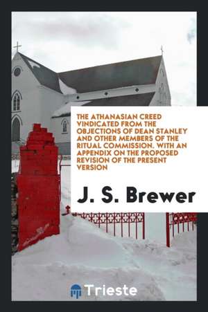 The Athanasian Creed Vindicated from the Objections of Dean Stanley and Other Members of the Ritual Commission. with an Appendix on the Proposed Revis de J. S. Brewer