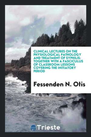 Clinical Lectures on the Physiological Pathology and Treatment of Syphilis: Together with a Fasciculus of Classroom Lessons Covering the Initiatory Pe de Fessenden N. Otis