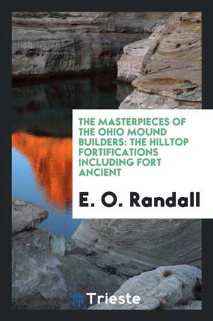 The Masterpieces of the Ohio Mound Builders: The Hilltop Fortifications Including Fort Ancient de E. O. Randall