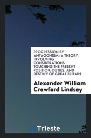 Progression by Antagonism: A Theory, Involving Considerations Touching the Present Position, Duties, and Destiny of Great Britain de Alexander William Crawford Lindsay