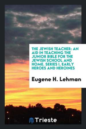 The Jewish Teacher: An Aid in Teaching the Junior Bible for the Jewish School and Home. Series I, Early Heroes and Heroines de Eugene H. Lehman