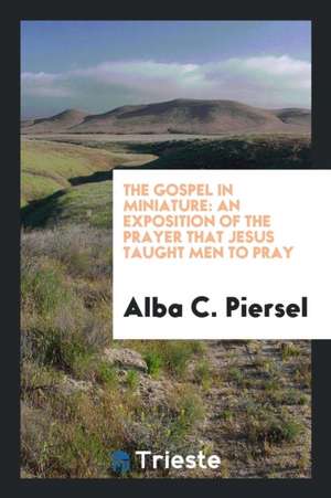 The Gospel in Miniature: An Exposition of the Prayer That Jesus Taught Men to Pray de Alba C. Piersel