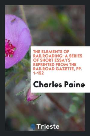 The Elements of Railroading: A Series of Short Essays Reprinted from the Railroad Gazette, Pp. 1-152 de Charles Paine