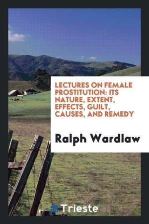 Lectures on Female Prostitution: Its Nature, Extent, Effects, Guilt, Causes, and Remedy de Ralph Wardlaw