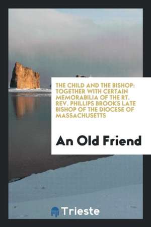 The Child and the Bishop: Together with Certain Memorabilia of the Rt. Rev. Phillips Brooks Late Bishop of the Diocese of Massachusetts de An Old Friend