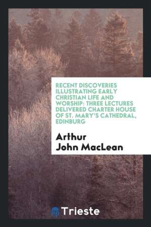 Recent Discoveries Illustrating Early Christian Life and Worship: Three Lectures Delivered Charter House of St. Mary's Cathedral, Edinburg de Arthur John Maclean