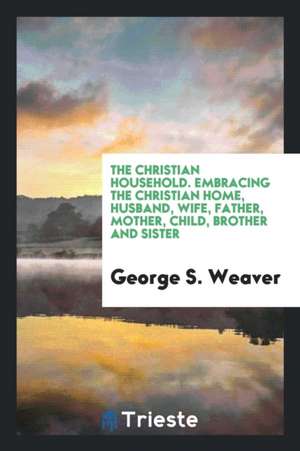 The Christian Household. Embracing the Christian Home, Husband, Wife, Father, Mother, Child, Brother and Sister de George S. Weaver