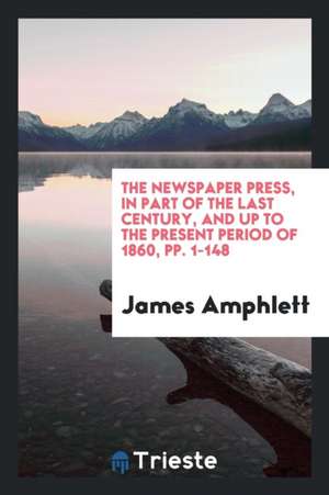 The Newspaper Press, in Part of the Last Century, and Up to the Present Period of 1860, Pp. 1-148 de James Amphlett