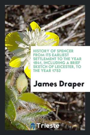 History of Spencer from Its Earliest Settlement to the Year 1841, Including a Brief Sketch of Leicester, to the Year 1753 de James Draper