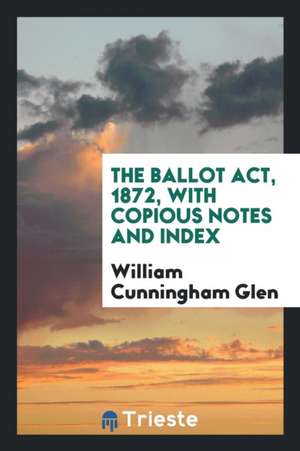 The Ballot Act, 1872, with Copious Notes and Index de William Cunningham Glen