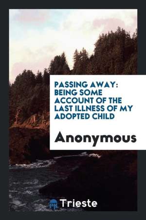 Passing Away: Some Account of the Last Illness of My Adopted Child [d.L.A.T ]. de Anonymous