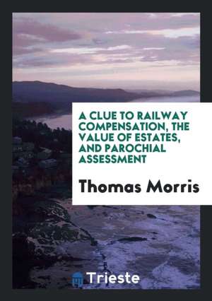 A Clue to Railway Compensation, the Value of Estates, and Parochial Assessment de Thomas Morris