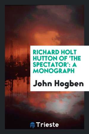 Richard Holt Hutton of 'the Spectator': A Monograph de John Hogben