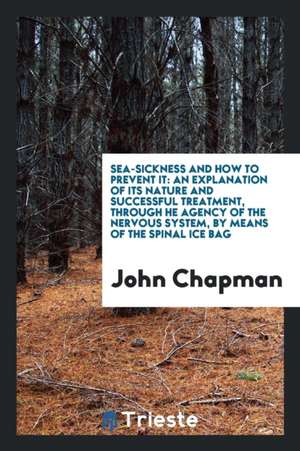 Sea-Sickness and How to Prevent It: An Explanation of Its Nature and Successful Treatment, Through He Agency of the Nervous System, by Means of the Sp de John Chapman