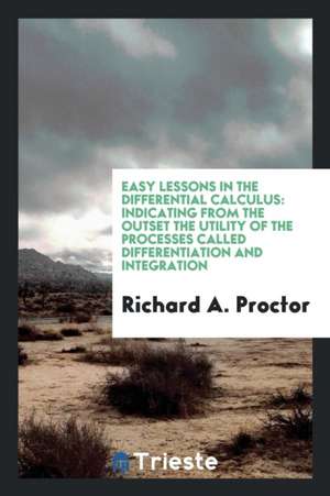 Easy Lessons in the Differential Calculus: Indicating from the Outset the Utility of the Processes Called Differentiation and Integration de Richard A. Proctor