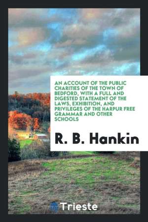 An Account of the Public Charities of the Town of Bedford, with a Full and Digested Statement of the Laws, Exhibition, and Privileges of the Harpur Fr de R. B. Hankin