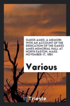 Oakes Ames: A Memoir: With an Account of the Dedication of the Oakes Ames Memorial Hall at North Easton, Mass. November 17, 1881 de Various