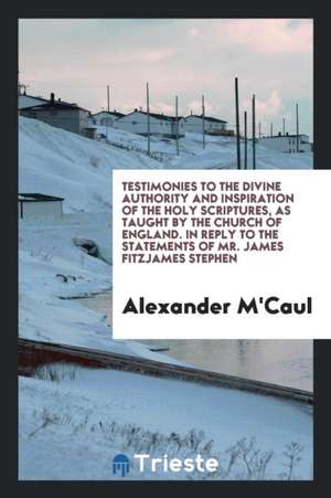 Testimonies to the Divine Authority and Inspiration of the Holy Scriptures, as Taught by the Church of England. in Reply to the Statements of Mr. Jame de Alexander M'Caul