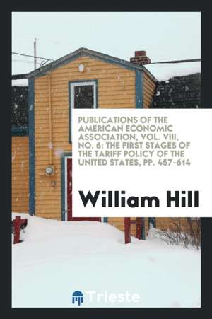 Publications of the American Economic Association, Vol. VIII, No. 6: The First Stages of the Tariff Policy of the United States, Pp. 457-614 de William Hill