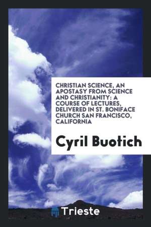 Christian Science, an Apostasy from Science and Christianity: A Course of Lectures, Delivered in St. Boniface Church San Francisco, California de Cyril Buotich