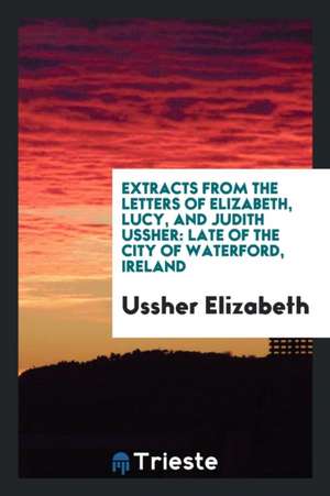 Extracts from the Letters of Elizabeth, Lucy, and Judith Ussher: Late of the City of Waterford, Ireland de Ussher Elizabeth