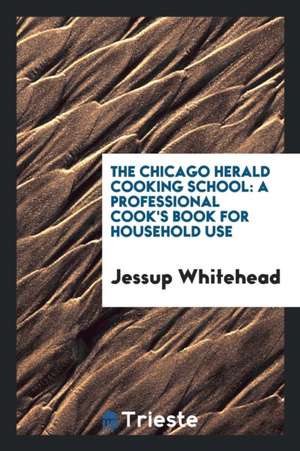 The Chicago Herald Cooking School: A Professional Cook's Book for Household ... de Jessup Whitehead