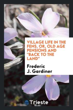 Village Life in the Fens, Or, Old Age Pensions and Back to the Land de Frederic John Gardiner