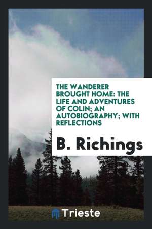 The Wanderer Brought Home: The Life and Adventures of Colin; An Autobiography; With Reflections de B. Richings