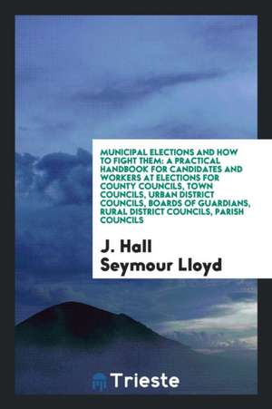 Municipal Elections and How to Fight Them: A Practical Handbook for Candidates and Workers at Elections for County Councils, Town Councils, Urban Dist de J. Hall Seymour Lloyd