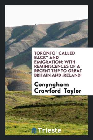 Toronto Called Back and Emigration: With Reminiscences of a Recent Trip to Great Britain and Ireland de Conyngham Crawford Taylor