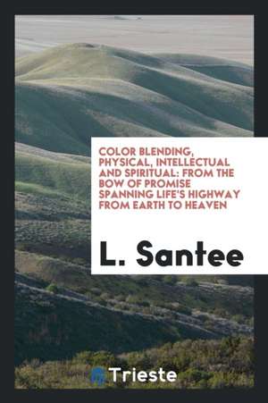 Color Blending, Physical, Intellectual and Spiritual: From the Bow of Promise Spanning Life's Highway from Earth to Heaven de L. Santee