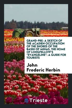 Grand-Pre: A Sketch of the Acadien Occupation of the Shores of the Basin of Minas, the Home of Longfellow's Evangeline: A Guide f de John Frederic Herbin