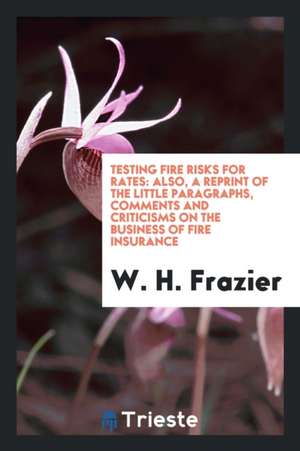 Testing Fire Risks for Rates: Also, a Reprint of the Little Paragraphs, Comments and Criticisms on the Business of Fire Insurance de W. H. Frazier