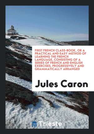 First French Class-Book, or a Practical and Easy Method of Learning the French Language, Consisting of a Series of French and English Exercises, Progr de Jules Caron