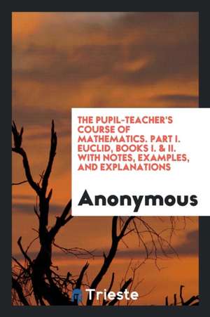 The Pupil-Teacher's Course of Mathematics. Part I. Euclid, Books I. & II. with Notes, Examples, and Explanations de Anonymous