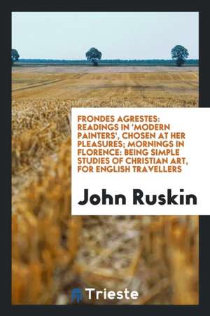 Frondes Agrestes: Readings in 'modern Painters', Chosen at Her Pleasures; Mornings in Florence: Being Simple Studies of Christian Art, f de John Ruskin