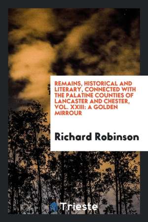 Remains, Historical and Literary, Connected with the Palatine Counties of Lancaster and Chester, Vol. XXIII: A Golden Mirrour de Richard Robinson