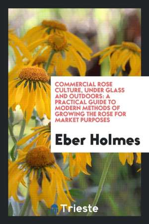 Commercial Rose Culture, Under Glass and Outdoors: A Practical Guide to Modern Methods of Growing the Rose for Market Purposes de Eber Holmes