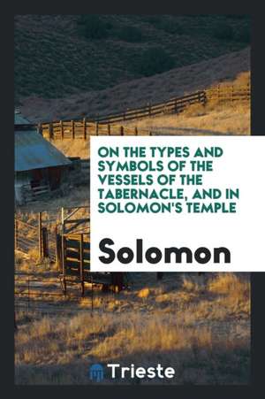 On the Types and Symbols of the Vessels of the Tabernacle, and in Solomon's ... de Solomon