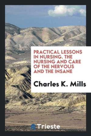 Practical Lessons in Nursing. the Nursing and Care of the Nervous and the Insane de Charles K. Mills