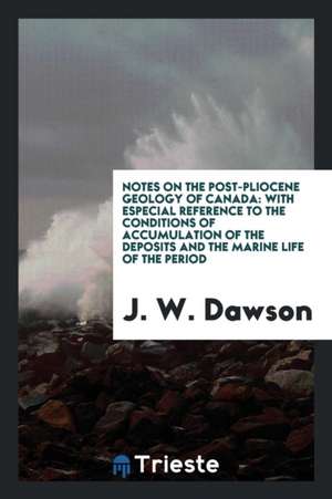 Notes on the Post-Pliocene Geology of Canada: With Especial Reference to the Conditions of Accumulation of the Deposits and the Marine Life of the Per de J. W. Dawson