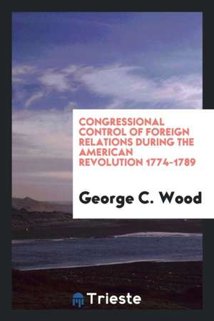 Congressional Control of Foreign Relations During the American Revolution 1774-1789 de George C. Wood