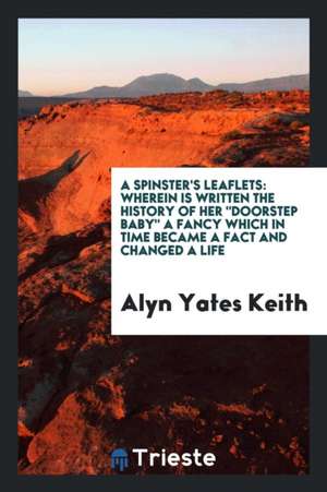 A Spinster's Leaflets: Wherein Is Written the History of Her Doorstep Baby a Fancy Which in Time Became a Fact and Changed a Life de Alyn Yates Keith