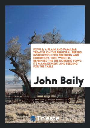 Fowls; A Plain and Familiar Treatise on the Principal Breeds. Instruction for Breeding and Exhibition. with Which Is Reprinted the the Dorking Fowl: I de John Baily