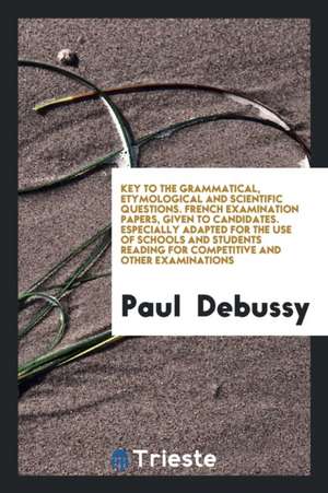 Key to the Grammatical, Etymological and Scientific Questions. French Examination Papers, Given to Candidates. Especially Adapted for the Use of Schoo de Paul Debussy