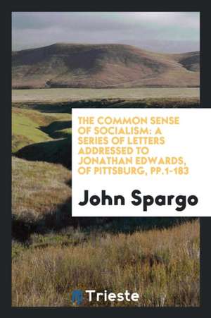 The Common Sense of Socialism: A Series of Letters Addressed to Jonathan Edwards, of Pittsburg, Pp.1-183 de John Spargo