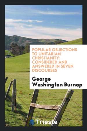 Popular Objections to Unitarian Christianity: Considered and Answered in Seven Discourses de George Washington Burnap