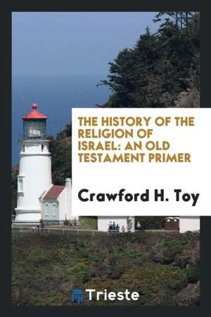 The History of the Religion of Israel: An Old Testament Primer de Crawford H. Toy