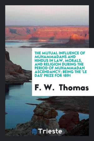 The Mutual Influence of Muhammadans and Hindus in Law, Morals, and Religion During the Period of Muhammadan Ascendancy; Being the 'le Das' Prize for 1 de F. W. Thomas