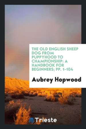 The Old English Sheep Dog from Puppyhood to Championship: A Handbook for Beginners; Pp. 1-104 de Aubrey Hopwood